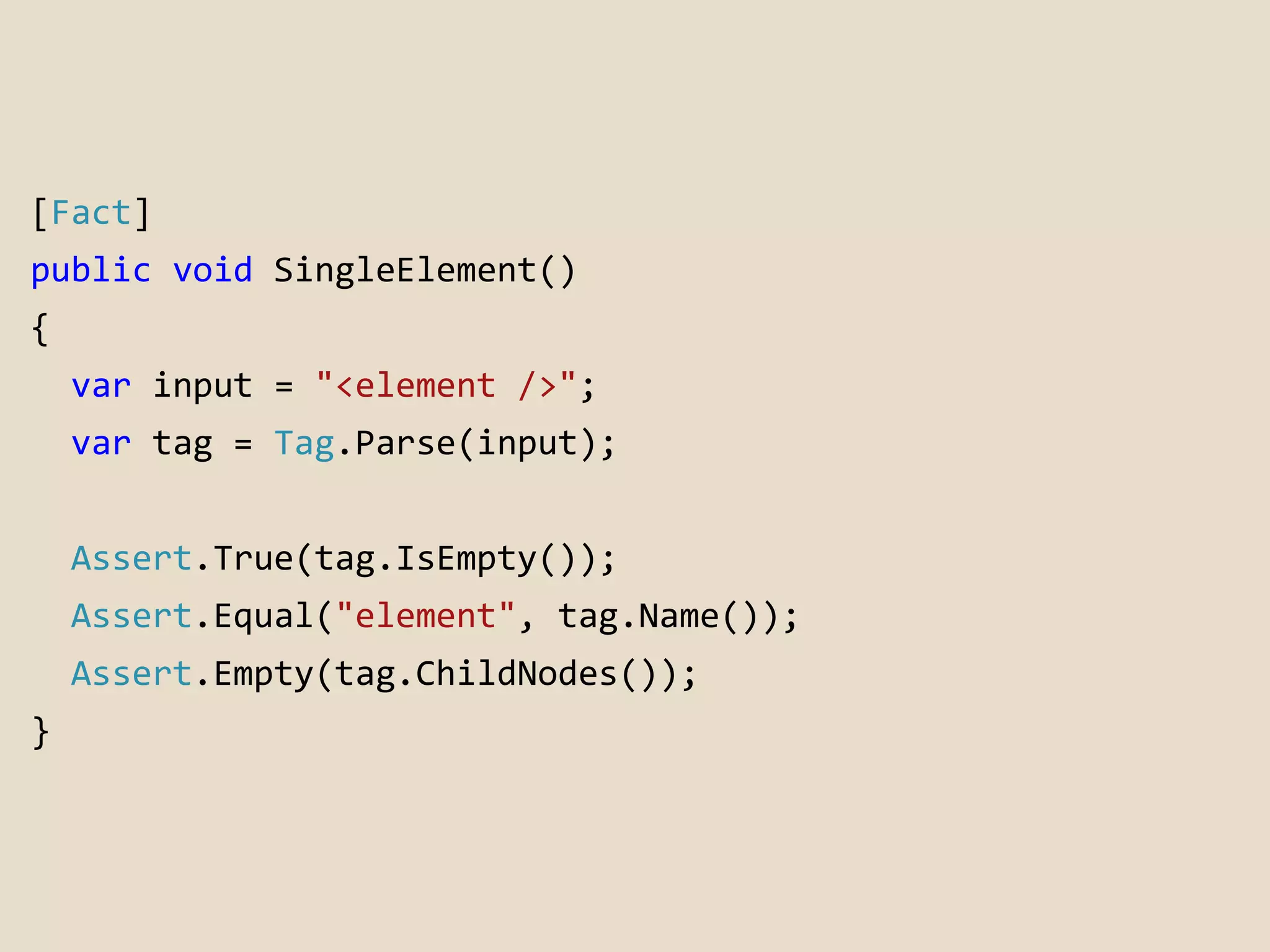 [Fact] 
public void SingleElement() 
{ 
var input = "<element />"; 
var tag = Tag.Parse(input); 
Assert.True(tag.IsEmpty()); 
Assert.Equal("element", tag.Name()); 
Assert.Empty(tag.ChildNodes()); 
} 
 