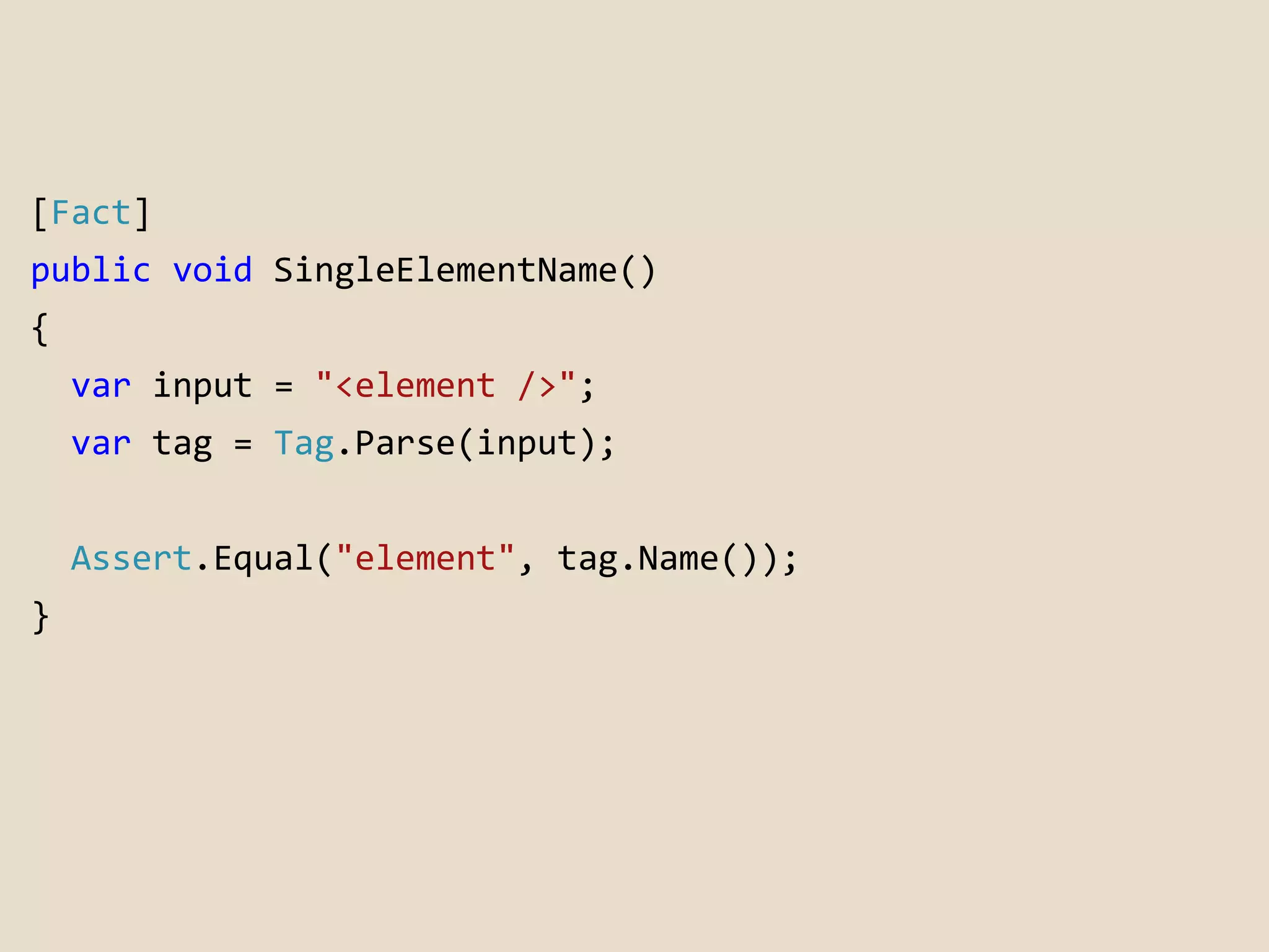 [Fact] 
public void SingleElementName() 
{ 
var input = "<element />"; 
var tag = Tag.Parse(input); 
Assert.Equal("element", tag.Name()); 
} 
 