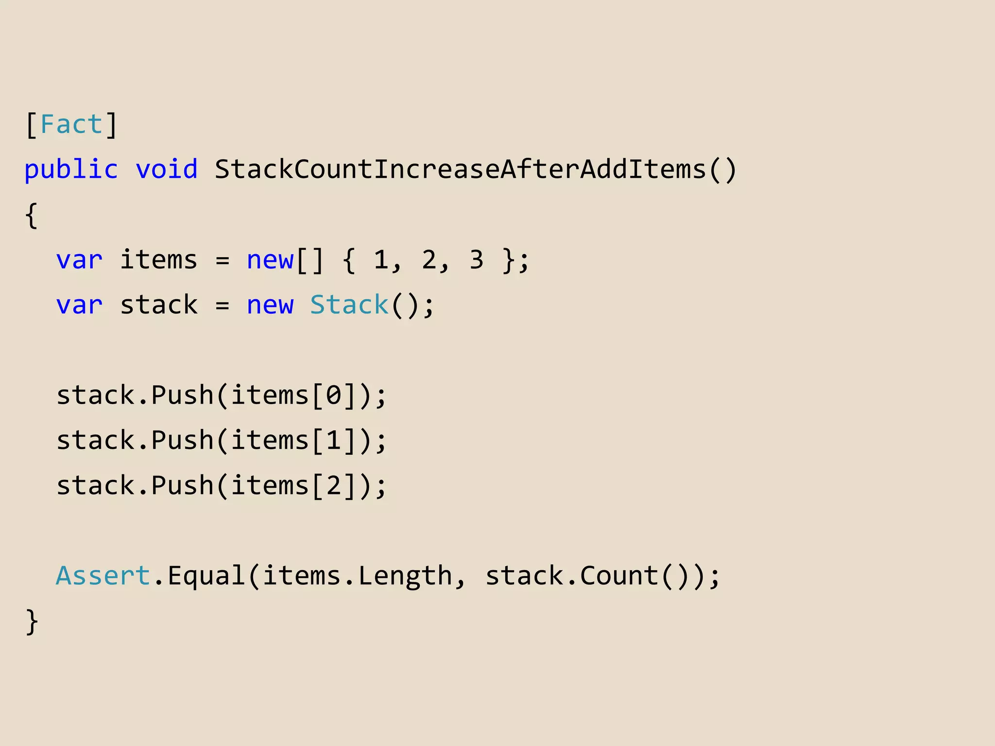 [Fact] 
public void StackCountIncreaseAfterAddItems() 
{ 
var items = new[] { 1, 2, 3 }; 
var stack = new Stack(); 
stack.Push(items[0]); 
stack.Push(items[1]); 
stack.Push(items[2]); 
Assert.Equal(items.Length, stack.Count()); 
} 
 