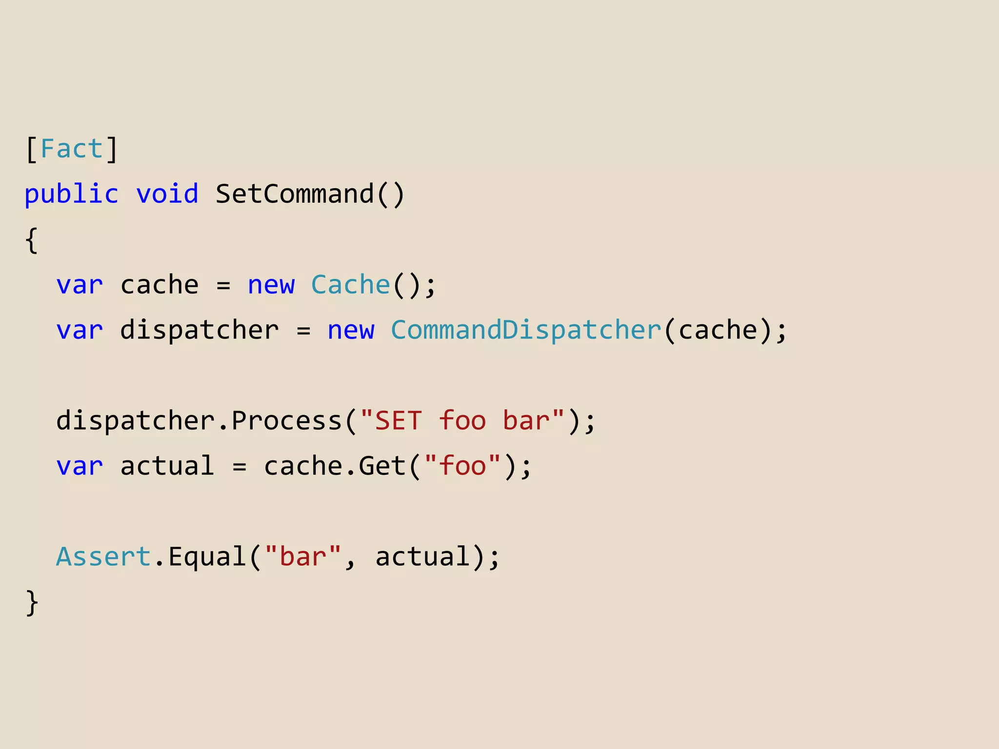 [Fact] 
public void SetCommand() 
{ 
var cache = new Cache(); 
var dispatcher = new CommandDispatcher(cache); 
dispatcher.Process("SET foo bar"); 
var actual = cache.Get("foo"); 
Assert.Equal("bar", actual); 
} 
 
