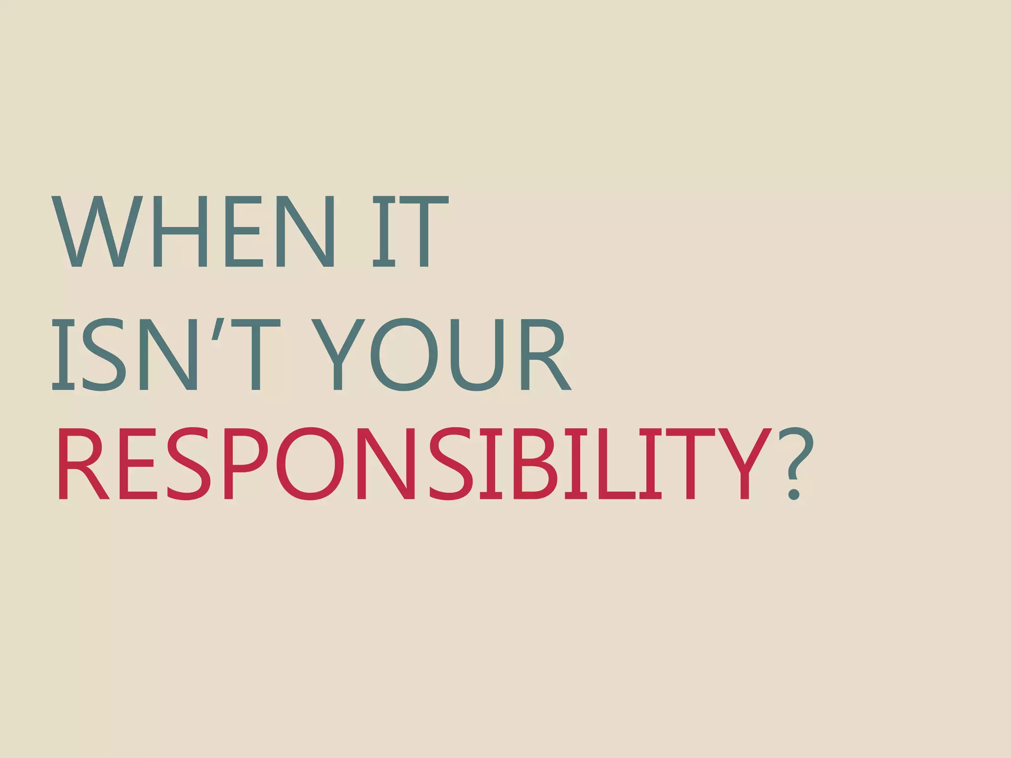 WHEN IT 
ISN’T YOUR 
RESPONSIBILITY? 
 