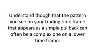 Understand though that the pattern you see on your trading time frame that appears as a simple pullback can often be a complex one on a lower time frame.  