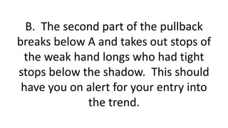 B. The second part of the pullback breaks below A and takes out stops of the weak hand longs who had tight stops below the shadow. This should have you on alert for your entry into the trend.  