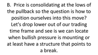 B. Price is consolidating at the lows of the pullback so the question is how to position ourselves into this move? Let's drop lower out of our trading time frame and see is we can locate when bullish pressure is mounting or at least have a structure that points to a break.  