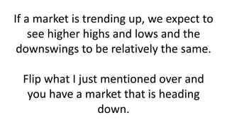 If a market is trending up, we expect to see higher highs and lows and the downswings to be relatively the same. Flip what I just mentioned over and you have a market that is heading down.  