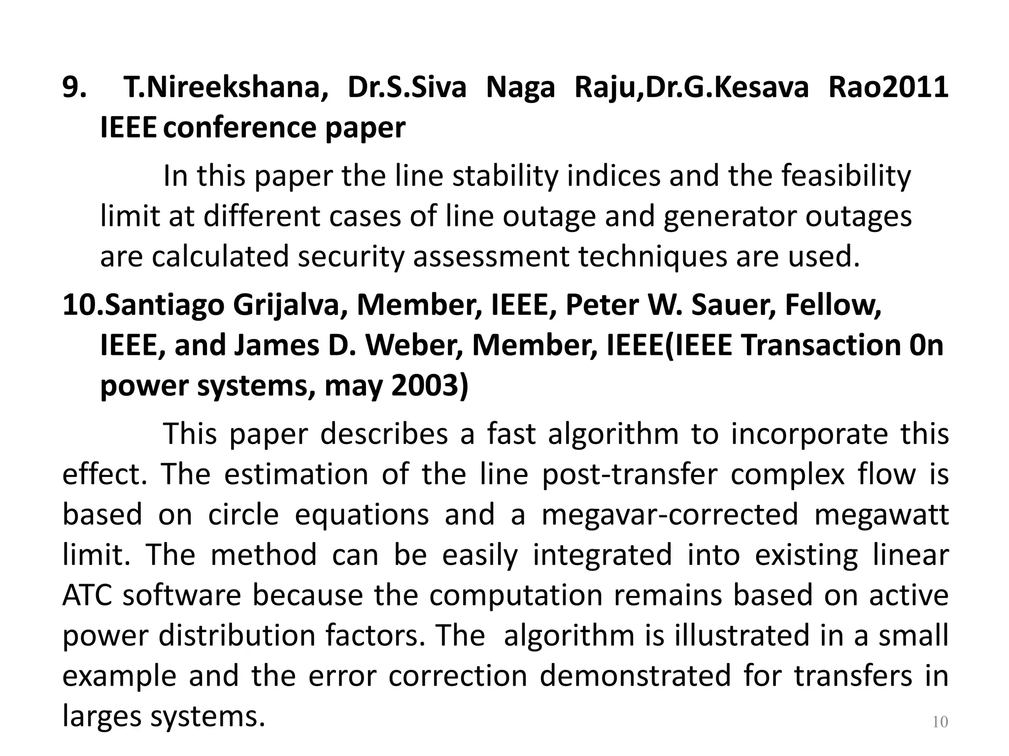 9. T.Nireekshana, Dr.S.Siva Naga Raju,Dr.G.Kesava Rao2011 
IEEE conference paper 
In this paper the line stability indices and the feasibility 
limit at different cases of line outage and generator outages 
are calculated security assessment techniques are used. 
10.Santiago Grijalva, Member, IEEE, Peter W. Sauer, Fellow, 
IEEE, and James D. Weber, Member, IEEE(IEEE Transaction 0n 
power systems, may 2003) 
This paper describes a fast algorithm to incorporate this 
effect. The estimation of the line post-transfer complex flow is 
based on circle equations and a megavar-corrected megawatt 
limit. The method can be easily integrated into existing linear 
ATC software because the computation remains based on active 
power distribution factors. The algorithm is illustrated in a small 
example and the error correction demonstrated for transfers in 
larges systems. 10 
 