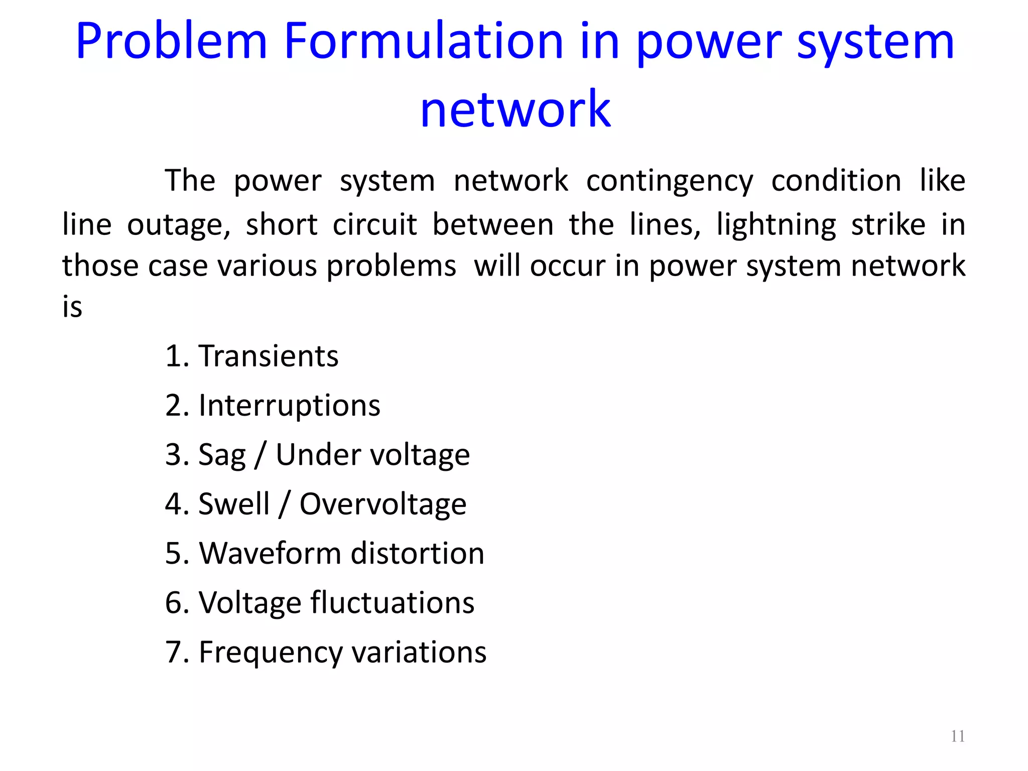 Problem Formulation in power system 
network 
The power system network contingency condition like 
line outage, short circuit between the lines, lightning strike in 
those case various problems will occur in power system network 
is 
1. Transients 
2. Interruptions 
3. Sag / Under voltage 
4. Swell / Overvoltage 
5. Waveform distortion 
6. Voltage fluctuations 
7. Frequency variations 
11 
 
