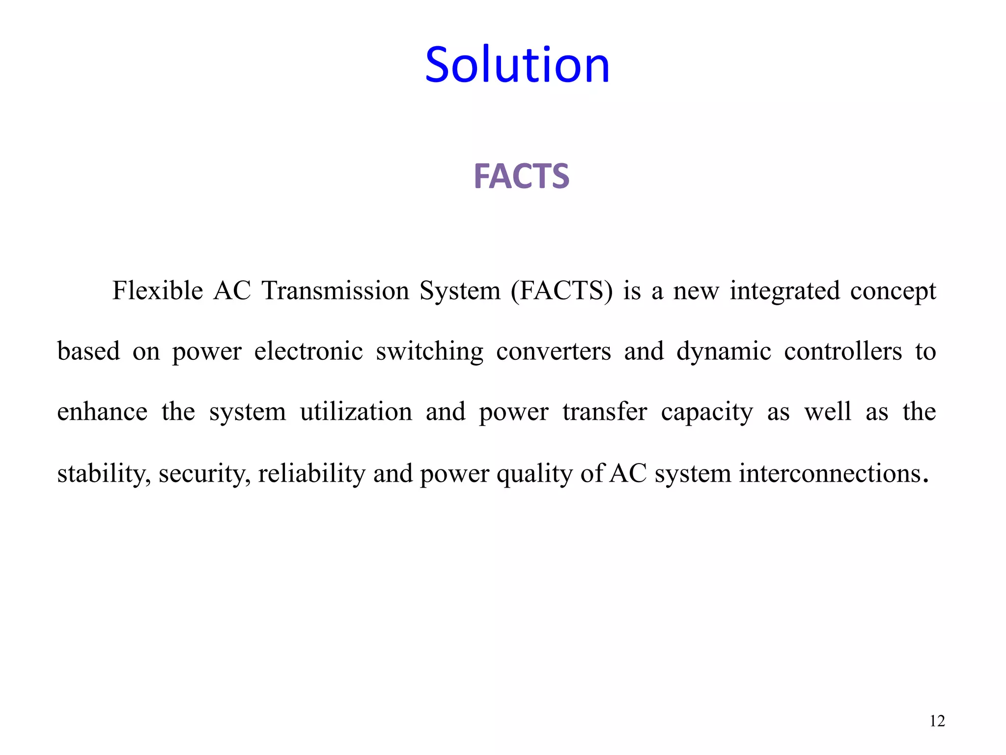Solution 
FACTS 
Flexible AC Transmission System (FACTS) is a new integrated concept 
based on power electronic switching converters and dynamic controllers to 
enhance the system utilization and power transfer capacity as well as the 
stability, security, reliability and power quality of AC system interconnections. 
12 
 
