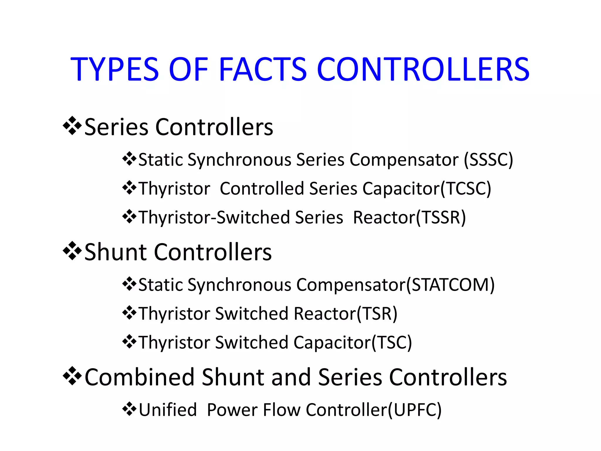 TYPES OF FACTS CONTROLLERS 
Series Controllers 
Static Synchronous Series Compensator (SSSC) 
Thyristor Controlled Series Capacitor(TCSC) 
Thyristor-Switched Series Reactor(TSSR) 
Shunt Controllers 
Static Synchronous Compensator(STATCOM) 
Thyristor Switched Reactor(TSR) 
Thyristor Switched Capacitor(TSC) 
Combined Shunt and Series Controllers 
Unified Power Flow Controller(UPFC) 
 