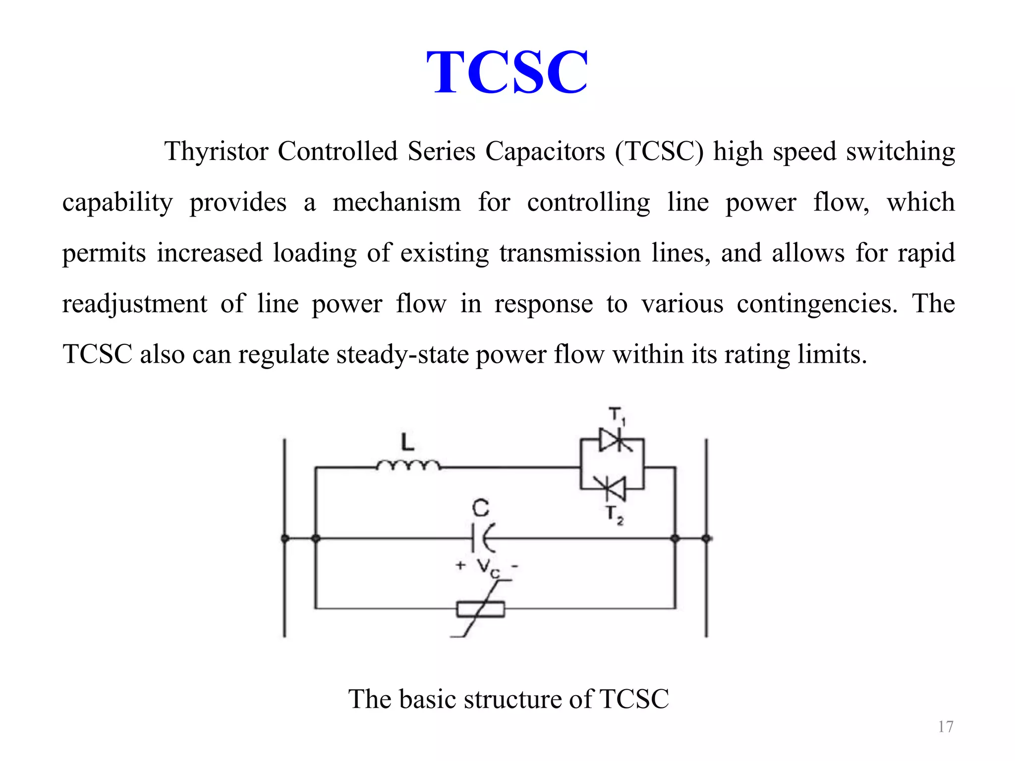 TCSC 
Thyristor Controlled Series Capacitors (TCSC) high speed switching 
capability provides a mechanism for controlling line power flow, which 
permits increased loading of existing transmission lines, and allows for rapid 
readjustment of line power flow in response to various contingencies. The 
TCSC also can regulate steady-state power flow within its rating limits. 
The basic structure of TCSC 
17 
 