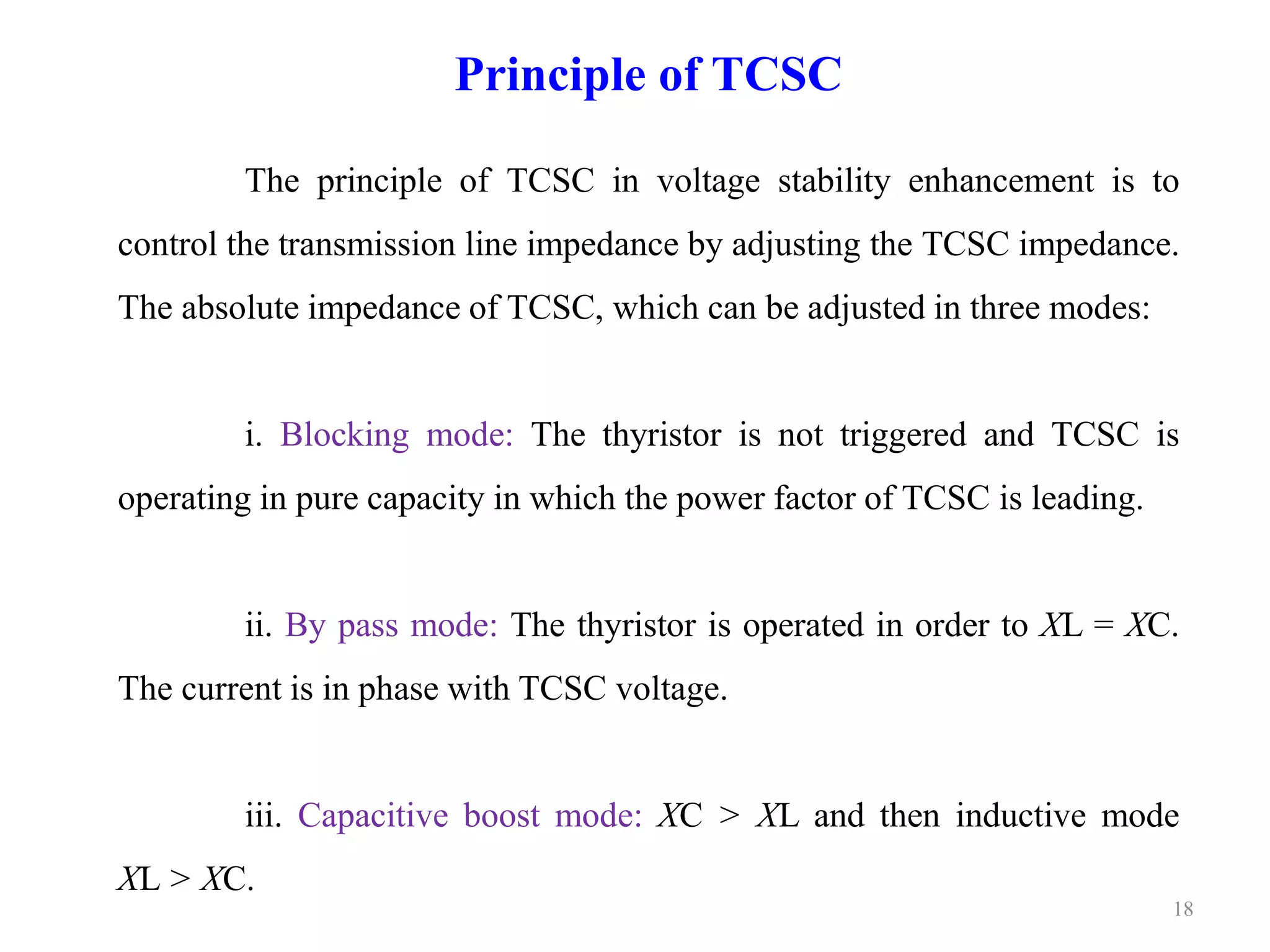 18 
Principle of TCSC 
The principle of TCSC in voltage stability enhancement is to 
control the transmission line impedance by adjusting the TCSC impedance. 
The absolute impedance of TCSC, which can be adjusted in three modes: 
i. Blocking mode: The thyristor is not triggered and TCSC is 
operating in pure capacity in which the power factor of TCSC is leading. 
ii. By pass mode: The thyristor is operated in order to XL = XC. 
The current is in phase with TCSC voltage. 
iii. Capacitive boost mode: XC > XL and then inductive mode 
XL > XC. 
 