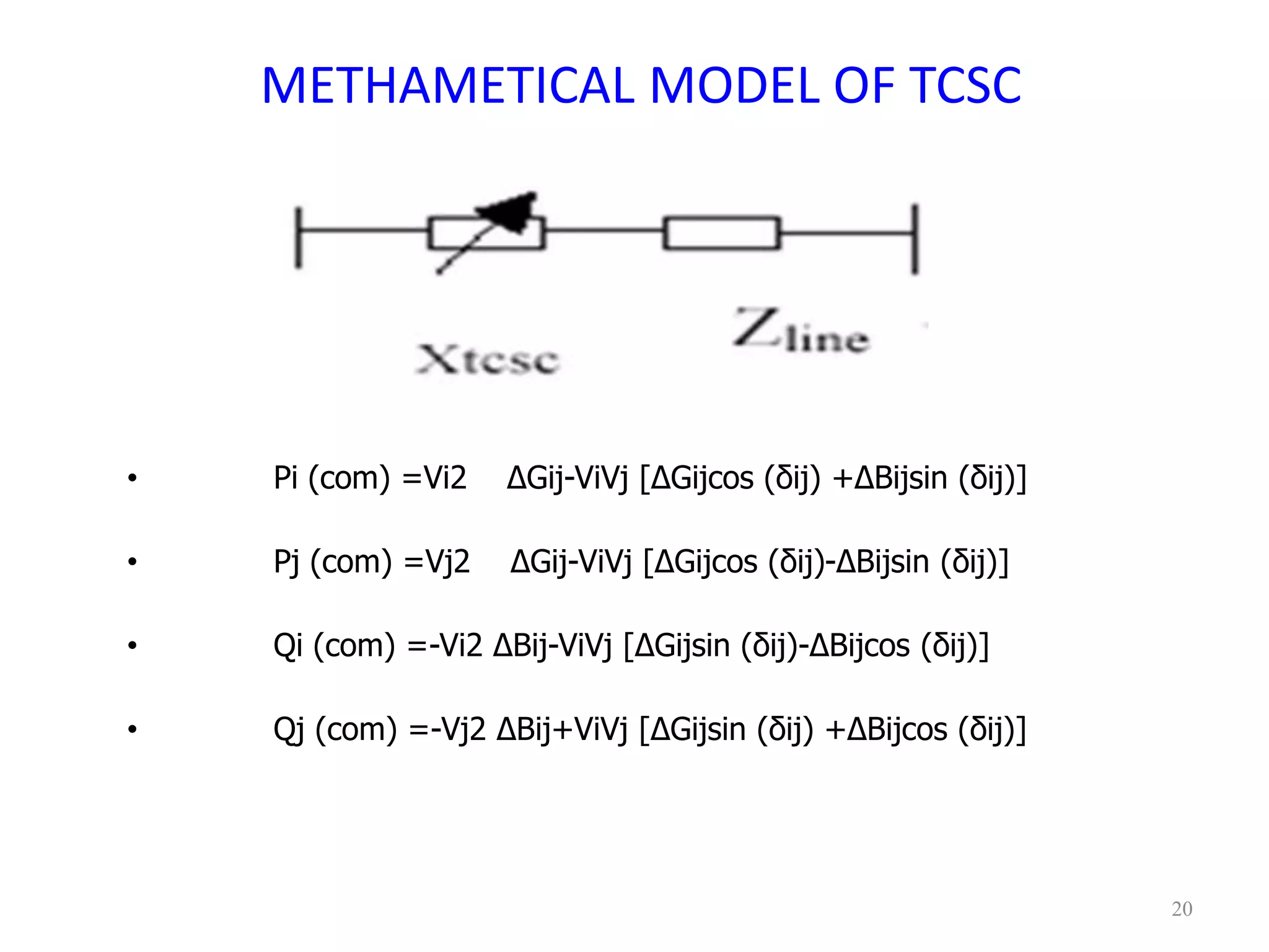 METHAMETICAL MODEL OF TCSC 
• Pi (com) =Vi2 ΔGij-ViVj [ΔGijcos (δij) +ΔBijsin (δij)] 
• Pj (com) =Vj2 ΔGij-ViVj [ΔGijcos (δij)-ΔBijsin (δij)] 
• Qi (com) =-Vi2 ΔBij-ViVj [ΔGijsin (δij)-ΔBijcos (δij)] 
• Qj (com) =-Vj2 ΔBij+ViVj [ΔGijsin (δij) +ΔBijcos (δij)] 
20 
 