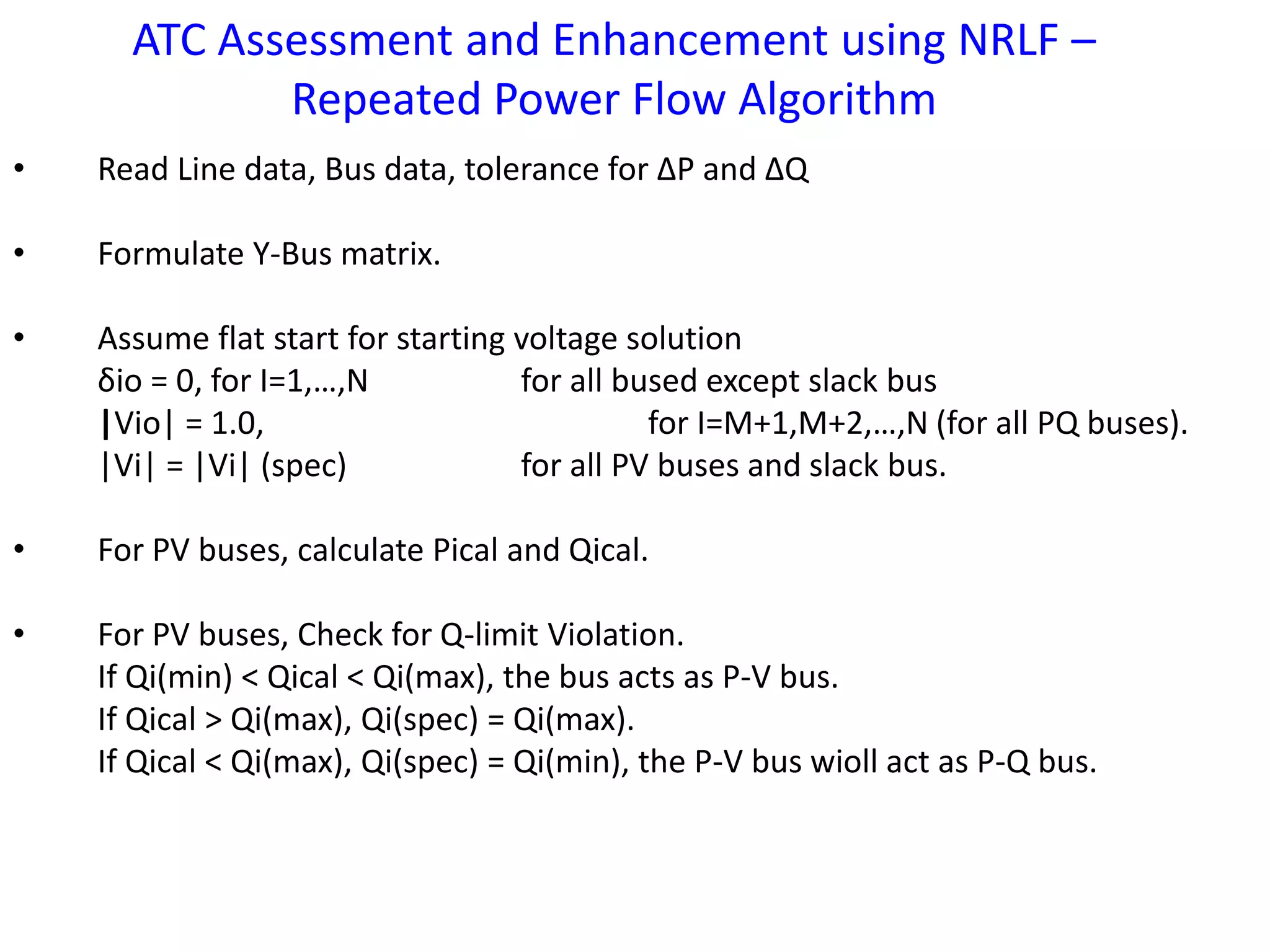 ATC Assessment and Enhancement using NRLF – 
Repeated Power Flow Algorithm 
• Read Line data, Bus data, tolerance for ΔP and ΔQ 
• Formulate Y-Bus matrix. 
• Assume flat start for starting voltage solution 
δio = 0, for I=1,…,N for all bused except slack bus 
|Vio| = 1.0, for I=M+1,M+2,…,N (for all PQ buses). 
|Vi| = |Vi| (spec) for all PV buses and slack bus. 
• For PV buses, calculate Pical and Qical. 
• For PV buses, Check for Q-limit Violation. 
If Qi(min) < Qical < Qi(max), the bus acts as P-V bus. 
If Qical > Qi(max), Qi(spec) = Qi(max). 
If Qical < Qi(max), Qi(spec) = Qi(min), the P-V bus wioll act as P-Q bus. 
 