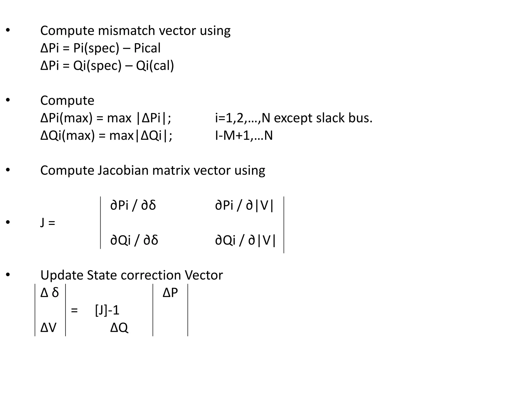 • Compute mismatch vector using 
ΔPi = Pi(spec) – Pical 
ΔPi = Qi(spec) – Qi(cal) 
• Compute 
ΔPi(max) = max |ΔPi|; i=1,2,…,N except slack bus. 
ΔQi(max) = max|ΔQi|; I-M+1,…N 
• Compute Jacobian matrix vector using 
∂Pi / ∂δ ∂Pi / ∂|V| 
• J = 
∂Qi / ∂δ ∂Qi / ∂|V| 
• Update State correction Vector 
Δ δ ΔP 
= [J]-1 
ΔV ΔQ 
 