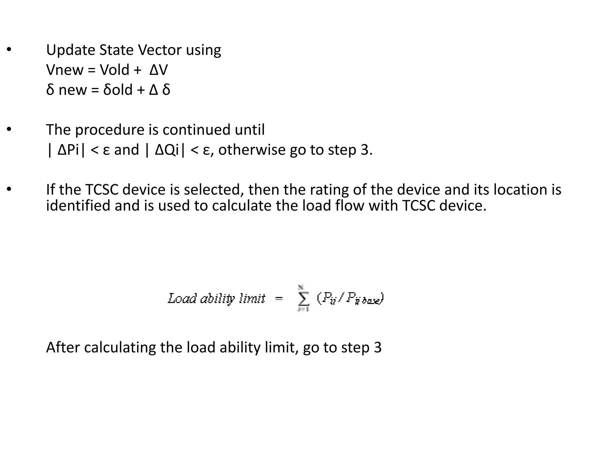 • Update State Vector using 
Vnew = Vold + ΔV 
δ new = δold + Δ δ 
• The procedure is continued until 
| ΔPi| < ε and | ΔQi| < ε, otherwise go to step 3. 
• If the TCSC device is selected, then the rating of the device and its location is 
identified and is used to calculate the load flow with TCSC device. 
After calculating the load ability limit, go to step 3 
 