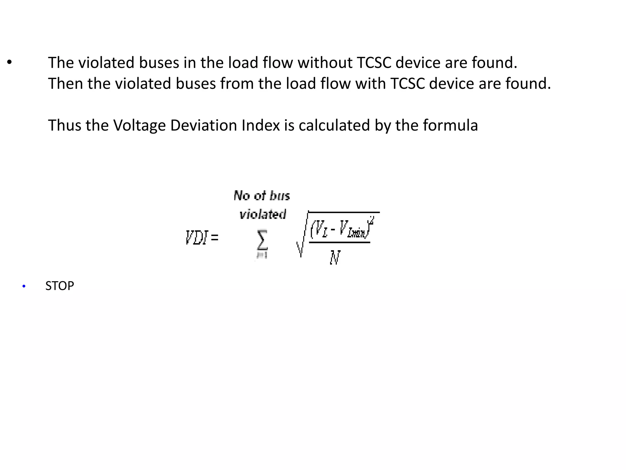 • The violated buses in the load flow without TCSC device are found. 
Then the violated buses from the load flow with TCSC device are found. 
Thus the Voltage Deviation Index is calculated by the formula 
• STOP 
 
