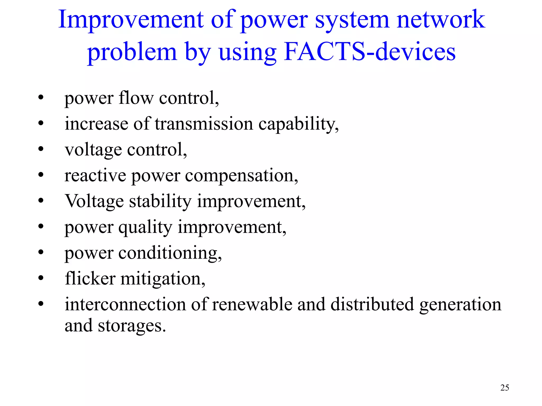 Improvement of power system network 
problem by using FACTS-devices 
• power flow control, 
• increase of transmission capability, 
• voltage control, 
• reactive power compensation, 
• Voltage stability improvement, 
• power quality improvement, 
• power conditioning, 
• flicker mitigation, 
• interconnection of renewable and distributed generation 
and storages. 
25 
 