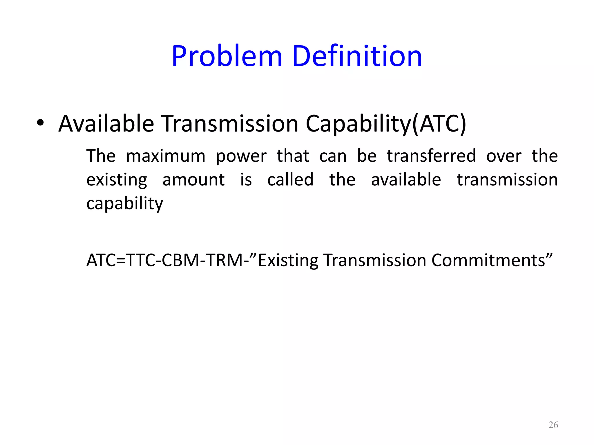 Problem Definition 
• Available Transmission Capability(ATC) 
The maximum power that can be transferred over the 
existing amount is called the available transmission 
capability 
ATC=TTC-CBM-TRM-”Existing Transmission Commitments” 
26 
 