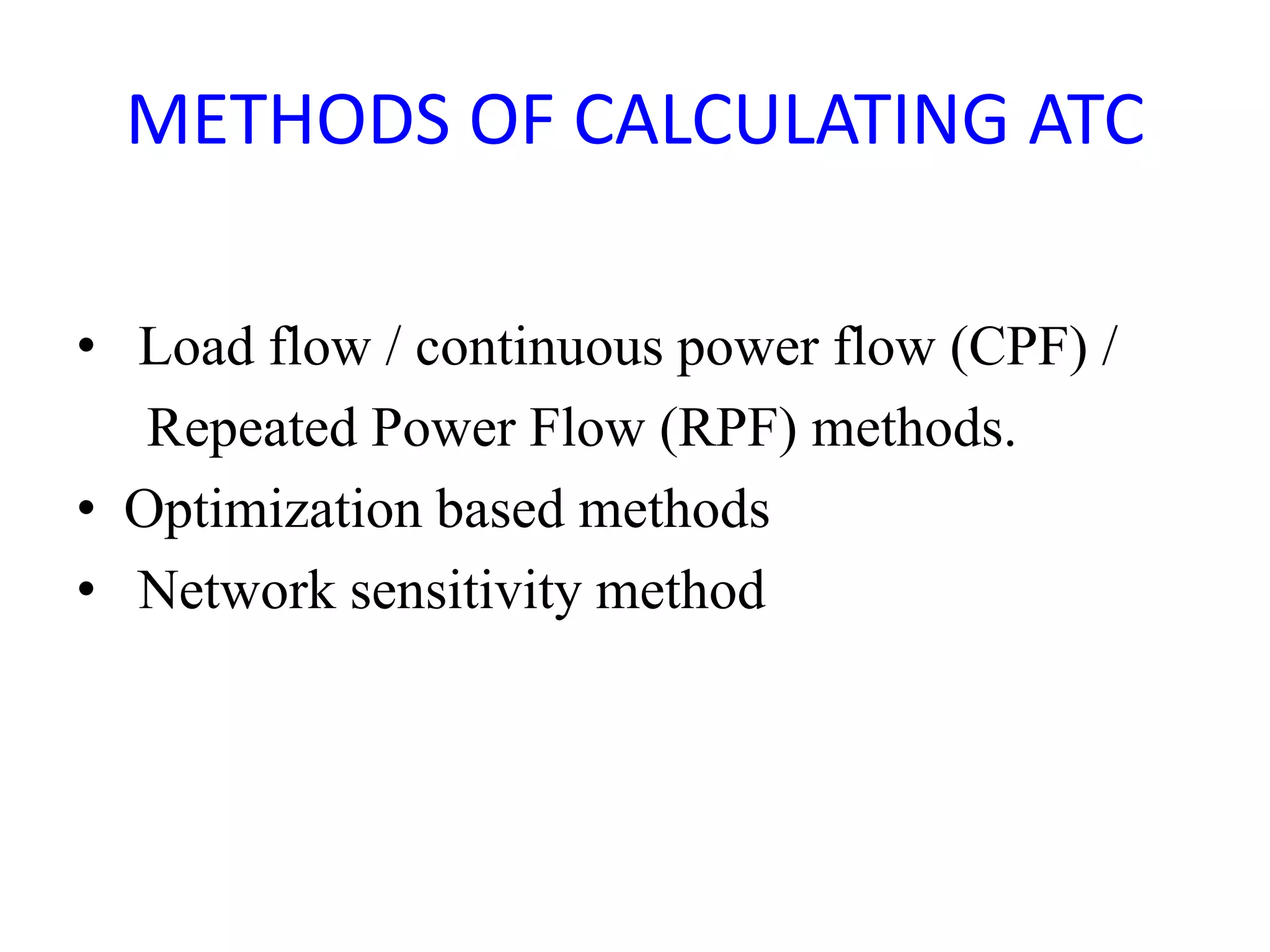 METHODS OF CALCULATING ATC 
• Load flow / continuous power flow (CPF) / 
Repeated Power Flow (RPF) methods. 
• Optimization based methods 
• Network sensitivity method 
 