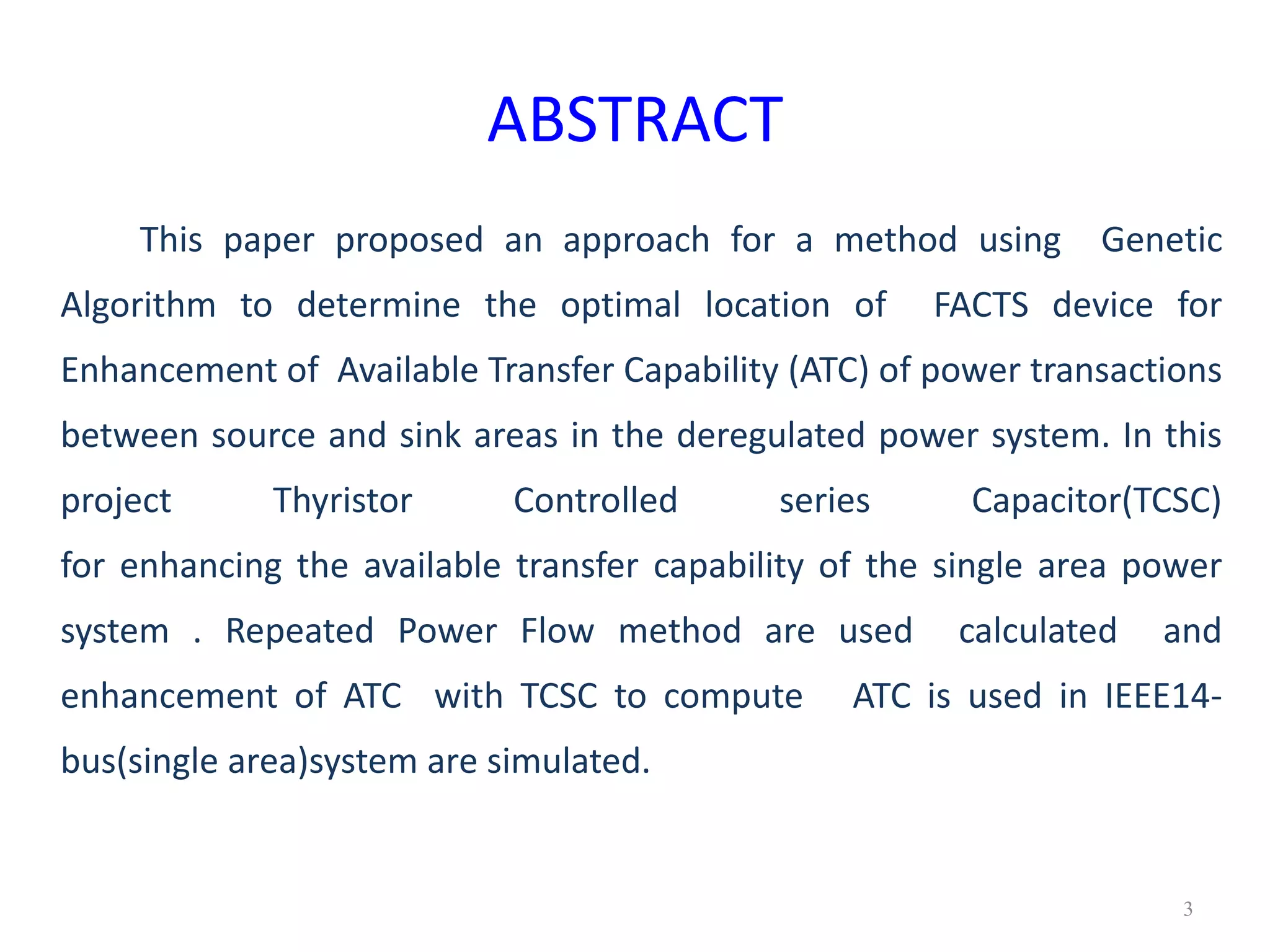 ABSTRACT 
This paper proposed an approach for a method using Genetic 
Algorithm to determine the optimal location of FACTS device for 
Enhancement of Available Transfer Capability (ATC) of power transactions 
between source and sink areas in the deregulated power system. In this 
project Thyristor Controlled series Capacitor(TCSC) 
for enhancing the available transfer capability of the single area power 
system . Repeated Power Flow method are used calculated and 
enhancement of ATC with TCSC to compute ATC is used in IEEE14- 
bus(single area)system are simulated. 
3 
 