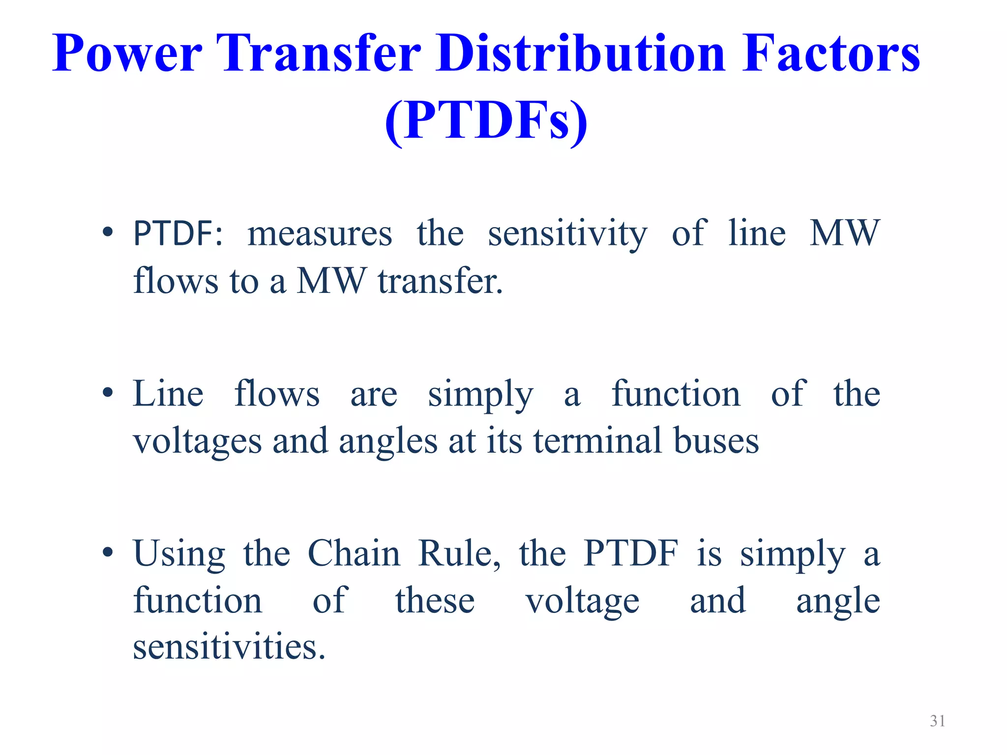 Power Transfer Distribution Factors 
(PTDFs) 
• PTDF: measures the sensitivity of line MW 
flows to a MW transfer. 
• Line flows are simply a function of the 
voltages and angles at its terminal buses 
• Using the Chain Rule, the PTDF is simply a 
function of these voltage and angle 
sensitivities. 
31 
 