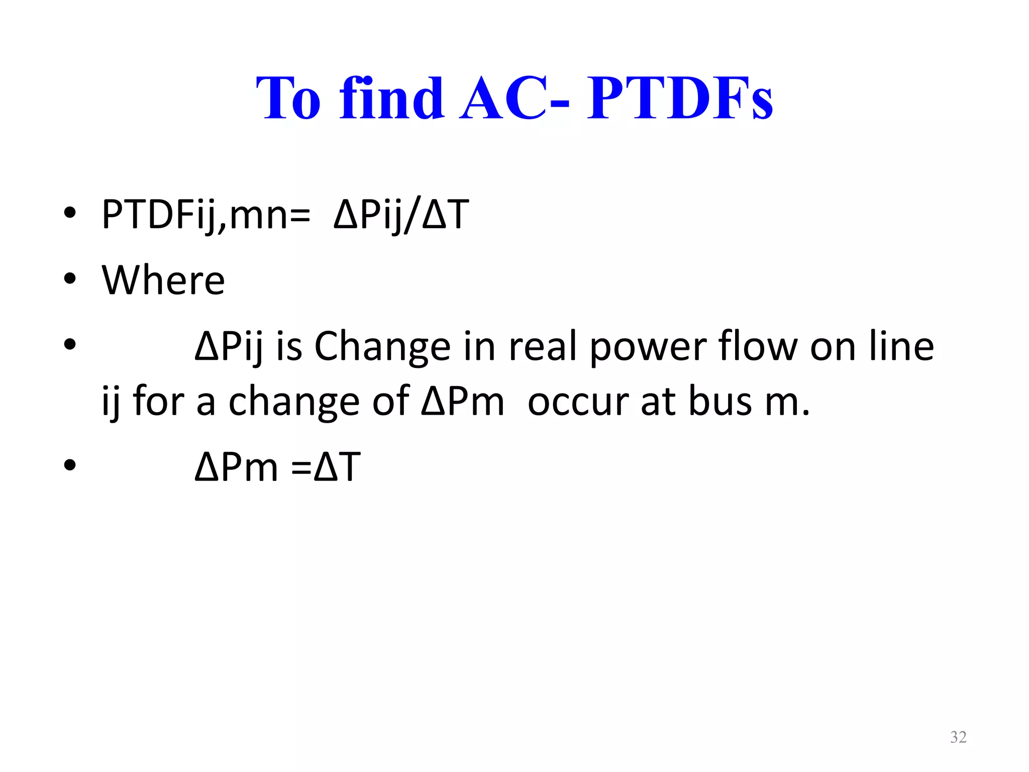 To find AC- PTDFs 
• PTDFij,mn= ΔPij/ΔT 
• Where 
• ΔPij is Change in real power flow on line 
ij for a change of ΔPm occur at bus m. 
• ΔPm =ΔT 
32 
 