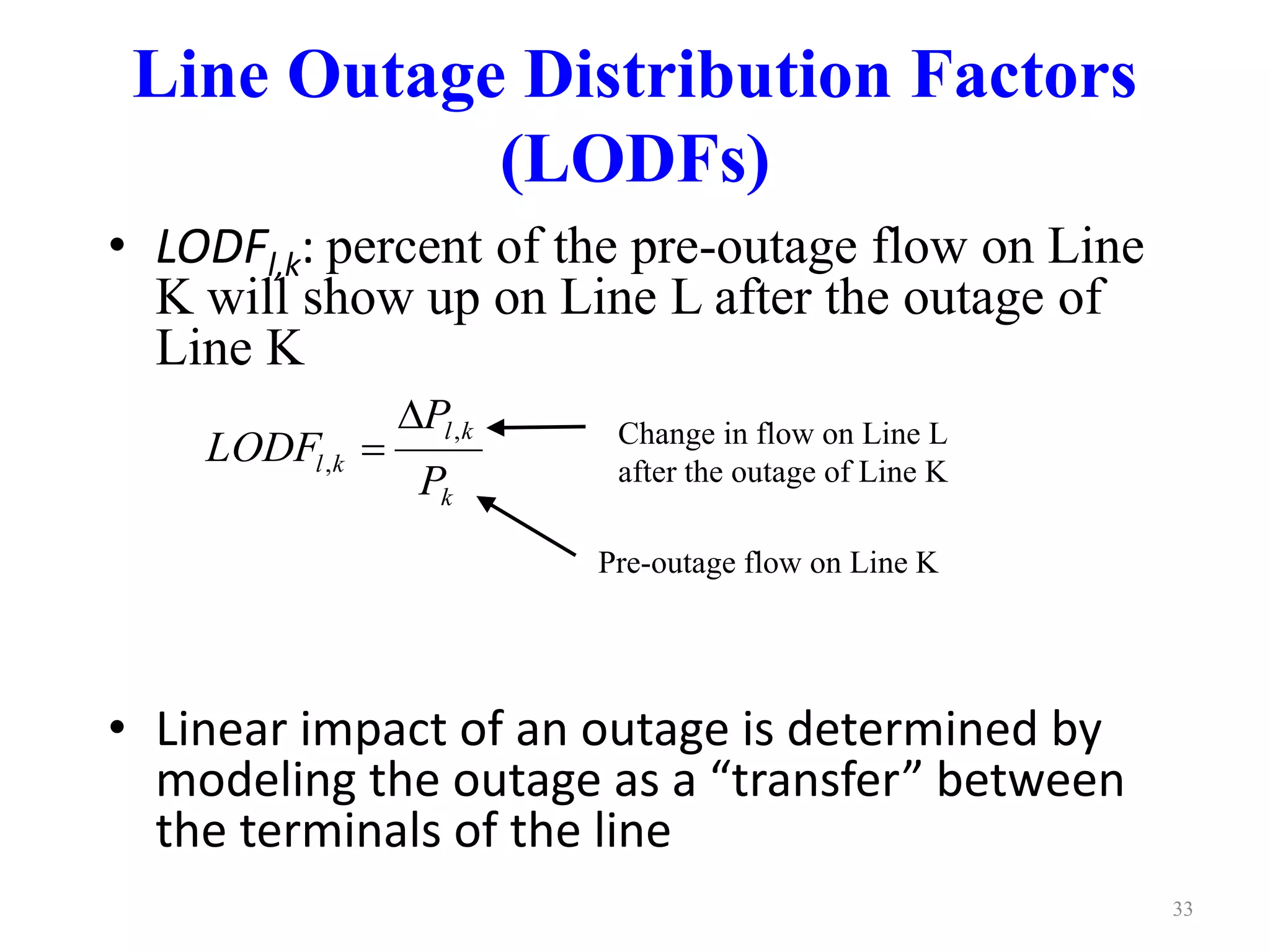 Line Outage Distribution Factors 
(LODFs) 
• LODFl,k: percent of the pre-outage flow on Line 
K will show up on Line L after the outage of 
Line K 
P 
l k 
LODF , 
l k P 
• Linear impact of an outage is determined by 
modeling the outage as a “transfer” between 
the terminals of the line 
33 
k 
, 
 
 Change in flow on Line L 
after the outage of Line K 
Pre-outage flow on Line K 
 