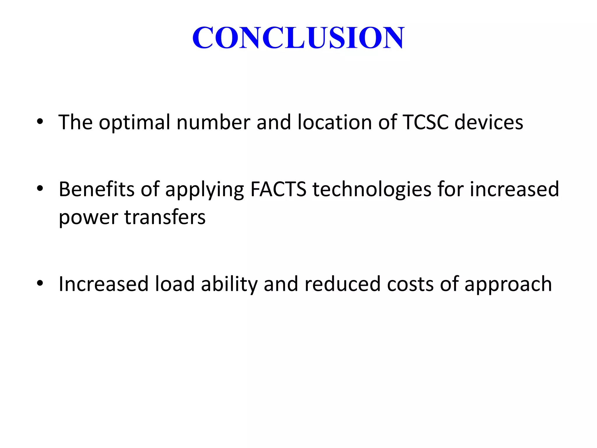 CONCLUSION 
• The optimal number and location of TCSC devices 
• Benefits of applying FACTS technologies for increased 
power transfers 
• Increased load ability and reduced costs of approach 
 