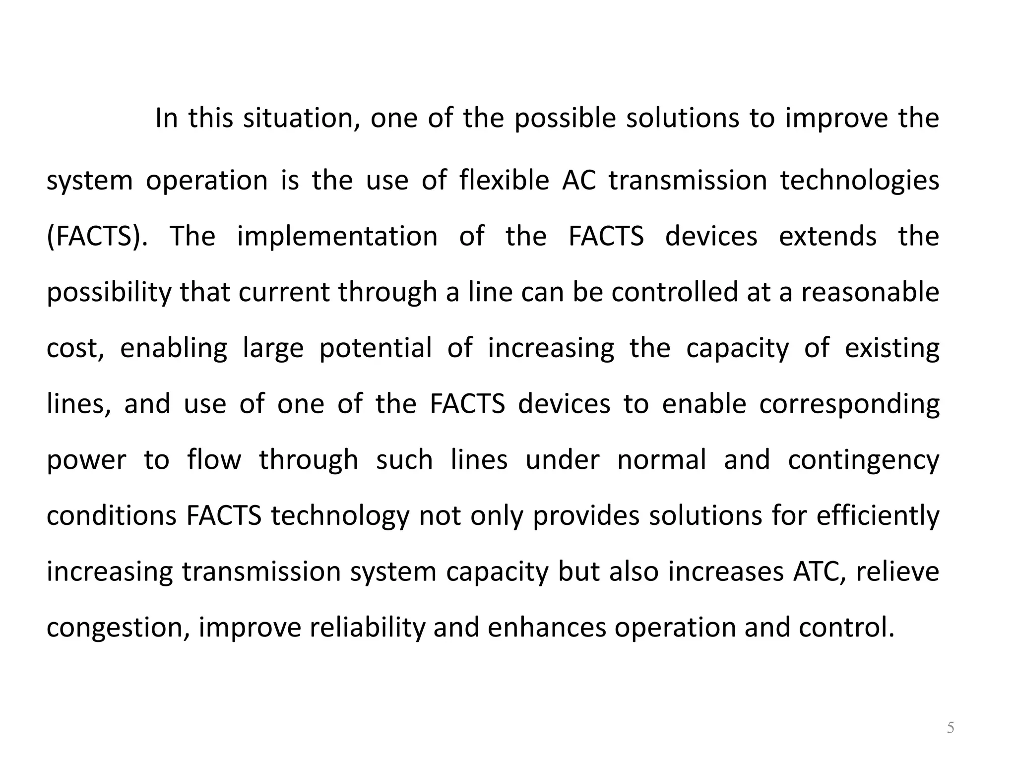 In this situation, one of the possible solutions to improve the 
system operation is the use of flexible AC transmission technologies 
(FACTS). The implementation of the FACTS devices extends the 
possibility that current through a line can be controlled at a reasonable 
cost, enabling large potential of increasing the capacity of existing 
lines, and use of one of the FACTS devices to enable corresponding 
power to flow through such lines under normal and contingency 
conditions FACTS technology not only provides solutions for efficiently 
increasing transmission system capacity but also increases ATC, relieve 
congestion, improve reliability and enhances operation and control. 
5 
 