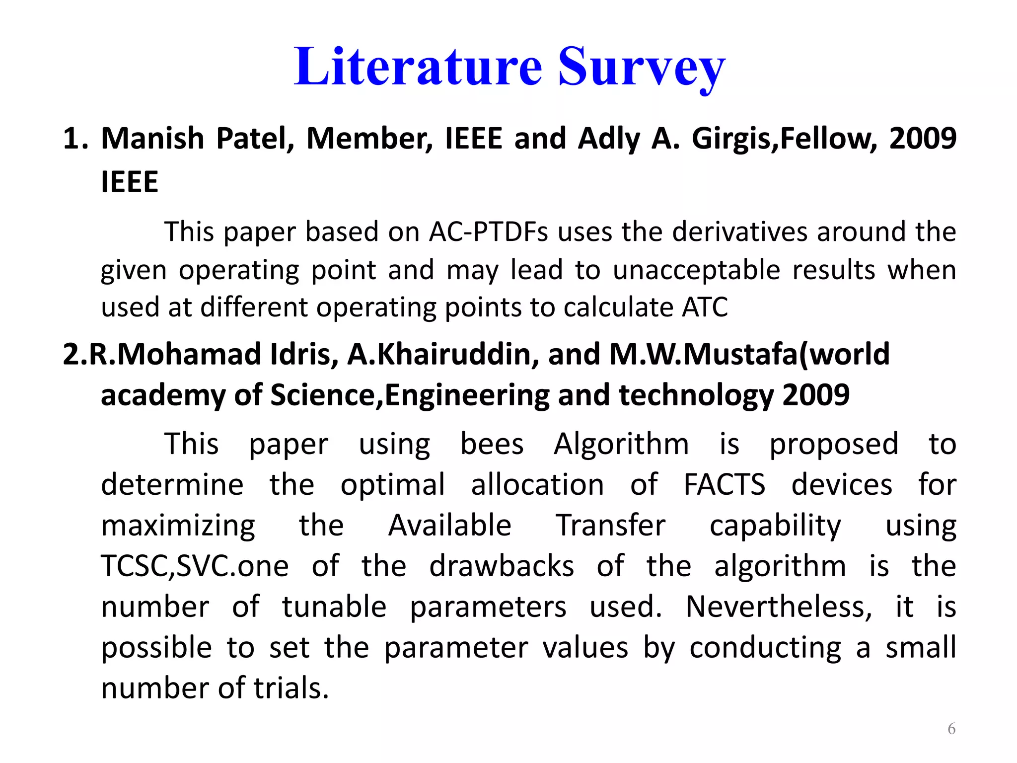 Literature Survey 
1. Manish Patel, Member, IEEE and Adly A. Girgis,Fellow, 2009 
IEEE 
This paper based on AC-PTDFs uses the derivatives around the 
given operating point and may lead to unacceptable results when 
used at different operating points to calculate ATC 
2.R.Mohamad Idris, A.Khairuddin, and M.W.Mustafa(world 
academy of Science,Engineering and technology 2009 
This paper using bees Algorithm is proposed to 
determine the optimal allocation of FACTS devices for 
maximizing the Available Transfer capability using 
TCSC,SVC.one of the drawbacks of the algorithm is the 
number of tunable parameters used. Nevertheless, it is 
possible to set the parameter values by conducting a small 
number of trials. 
6 
 