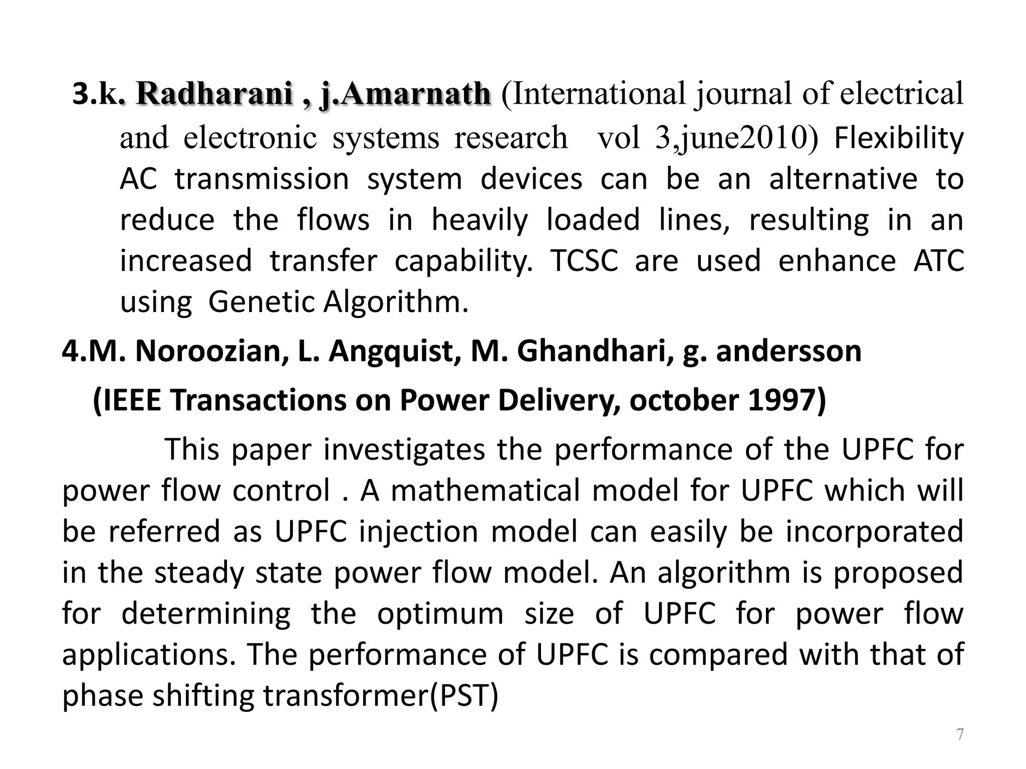 3.k. Radharani , j.Amarnath (International journal of electrical 
and electronic systems research vol 3,june2010) Flexibility 
AC transmission system devices can be an alternative to 
reduce the flows in heavily loaded lines, resulting in an 
increased transfer capability. TCSC are used enhance ATC 
using Genetic Algorithm. 
4.M. Noroozian, L. Angquist, M. Ghandhari, g. andersson 
(IEEE Transactions on Power Delivery, october 1997) 
This paper investigates the performance of the UPFC for 
power flow control . A mathematical model for UPFC which will 
be referred as UPFC injection model can easily be incorporated 
in the steady state power flow model. An algorithm is proposed 
for determining the optimum size of UPFC for power flow 
applications. The performance of UPFC is compared with that of 
phase shifting transformer(PST) 
7 
 