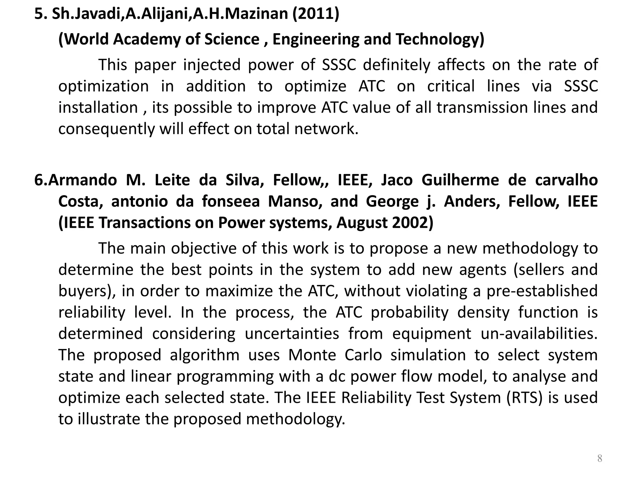 5. Sh.Javadi,A.Alijani,A.H.Mazinan (2011) 
(World Academy of Science , Engineering and Technology) 
This paper injected power of SSSC definitely affects on the rate of 
optimization in addition to optimize ATC on critical lines via SSSC 
installation , its possible to improve ATC value of all transmission lines and 
consequently will effect on total network. 
6.Armando M. Leite da Silva, Fellow,, IEEE, Jaco Guilherme de carvalho 
Costa, antonio da fonseea Manso, and George j. Anders, Fellow, IEEE 
(IEEE Transactions on Power systems, August 2002) 
The main objective of this work is to propose a new methodology to 
determine the best points in the system to add new agents (sellers and 
buyers), in order to maximize the ATC, without violating a pre-established 
reliability level. In the process, the ATC probability density function is 
determined considering uncertainties from equipment un-availabilities. 
The proposed algorithm uses Monte Carlo simulation to select system 
state and linear programming with a dc power flow model, to analyse and 
optimize each selected state. The IEEE Reliability Test System (RTS) is used 
to illustrate the proposed methodology. 
8 
 