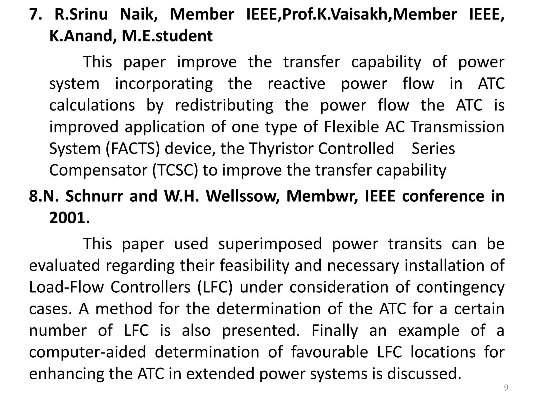 7. R.Srinu Naik, Member IEEE,Prof.K.Vaisakh,Member IEEE, 
K.Anand, M.E.student 
This paper improve the transfer capability of power 
system incorporating the reactive power flow in ATC 
calculations by redistributing the power flow the ATC is 
improved application of one type of Flexible AC Transmission 
System (FACTS) device, the Thyristor Controlled Series 
Compensator (TCSC) to improve the transfer capability 
8.N. Schnurr and W.H. Wellssow, Membwr, IEEE conference in 
2001. 
This paper used superimposed power transits can be 
evaluated regarding their feasibility and necessary installation of 
Load-Flow Controllers (LFC) under consideration of contingency 
cases. A method for the determination of the ATC for a certain 
number of LFC is also presented. Finally an example of a 
computer-aided determination of favourable LFC locations for 
enhancing the ATC in extended power systems is discussed. 
9 
 