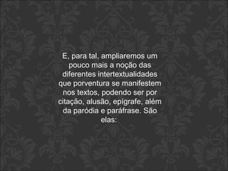 E, para tal, ampliaremos um 
pouco mais a noção das 
diferentes intertextualidades 
que porventura se manifestem 
nos textos, podendo ser por 
citação, alusão, epígrafe, além 
da paródia e paráfrase. São 
elas: 
 