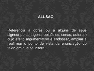 ALUSÃO 
Referência a obras ou a alguns de seus 
signos( personagens, episódios, cenas, autores) 
cujo efeito argumentativo é endossar, ampliar e 
reafirmar o ponto de vista da enunciação do 
texto em que se insere. 
 