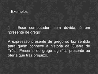 Exemplos: 
1 - Esse computador, sem dúvida, é um 
“presente de grego”. 
A expressão presente de grego só faz sentido 
para quem conhece a história da Guerra de 
Tróia. Presente de grego significa presente ou 
oferta que traz prejuízo. 
 