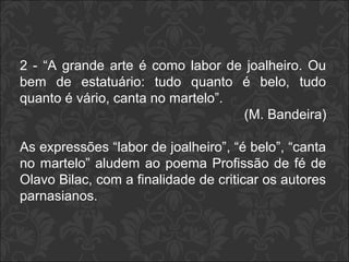2 - “A grande arte é como labor de joalheiro. Ou 
bem de estatuário: tudo quanto é belo, tudo 
quanto é vário, canta no martelo”. 
(M. Bandeira) 
As expressões “labor de joalheiro”, “é belo”, “canta 
no martelo” aludem ao poema Profissão de fé de 
Olavo Bilac, com a finalidade de criticar os autores 
parnasianos. 
 