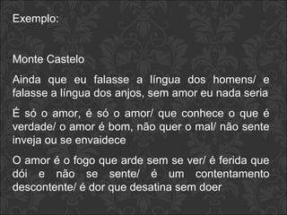 Exemplo: 
Monte Castelo 
Ainda que eu falasse a língua dos homens/ e 
falasse a língua dos anjos, sem amor eu nada seria 
É só o amor, é só o amor/ que conhece o que é 
verdade/ o amor é bom, não quer o mal/ não sente 
inveja ou se envaidece 
O amor é o fogo que arde sem se ver/ é ferida que 
dói e não se sente/ é um contentamento 
descontente/ é dor que desatina sem doer 
 