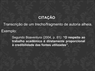 CITAÇÃO 
Transcrição de um trecho/fragmento de autoria alheia. 
Exemplo: 
Segundo Boaventura (2004, p. 81): “O respeito ao 
trabalho acadêmico é diretamente proporcional 
à credibilidade das fontes utilizadas”, 
 