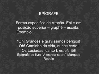 EPÍGRAFE 
Forma específica de citação. Epi = em 
posição superior – graphé – escrita. 
Exemplo: 
“Oh! Grandes e gravíssimos perigos! 
Oh! Caminho da vida, nunca certo! 
Os Lusíadas, canto I, estrofe 105 
Epígrafe do livro “A estrela sobre” Marques 
Rebelo 
 