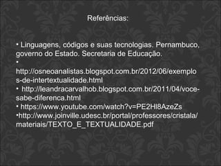 Referências: 
• Linguagens, códigos e suas tecnologias. Pernambuco, 
governo do Estado. Secretaria de Educação. 
• 
http://osneoanalistas.blogspot.com.br/2012/06/exemplo 
s-de-intertextualidade.html 
• http://leandracarvalhob.blogspot.com.br/2011/04/voce-sabe- 
diferenca.html 
• https://www.youtube.com/watch?v=PE2Hl8AzeZs 
•http://www.joinville.udesc.br/portal/professores/cristala/ 
materiais/TEXTO_E_TEXTUALIDADE.pdf 
