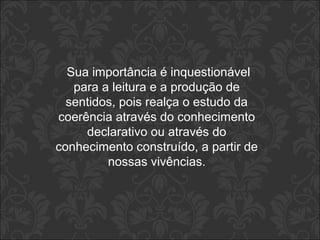 Sua importância é inquestionável 
para a leitura e a produção de 
sentidos, pois realça o estudo da 
coerência através do conhecimento 
declarativo ou através do 
conhecimento construído, a partir de 
nossas vivências. 
 