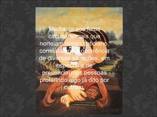Mediante aos fatos 
circunstanciais que 
norteiam nosso cotidiano, 
constatamos a ocorrência 
de diversas situações, em 
especial a de 
presenciarmos pessoas 
proferindo algo já dito por 
outrem. 
 