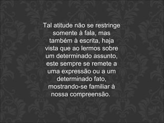 Tal atitude não se restringe 
somente à fala, mas 
também à escrita, haja 
vista que ao lermos sobre 
um determinado assunto, 
este sempre se remete a 
uma expressão ou a um 
determinado fato, 
mostrando-se familiar à 
nossa compreensão. 
 