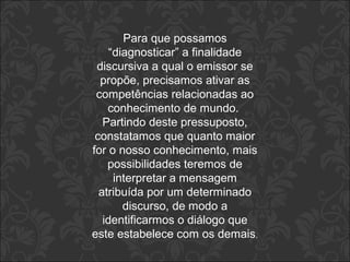 Para que possamos 
“diagnosticar” a finalidade 
discursiva a qual o emissor se 
propõe, precisamos ativar as 
competências relacionadas ao 
conhecimento de mundo. 
Partindo deste pressuposto, 
constatamos que quanto maior 
for o nosso conhecimento, mais 
possibilidades teremos de 
interpretar a mensagem 
atribuída por um determinado 
discurso, de modo a 
identificarmos o diálogo que 
este estabelece com os demais. 
 