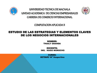UNIVERSIDADTECNICADE MACHALA
UNIDADACADEMICA DECIENCIAS EMPRESARIALES
CARRERADE COMERCIOINTERNACIONAL
COMPUTACIONAPLICADAII
ESTUDIO DE LAS ESTRATEGIAS Y ELEMENTOS CLAVES
DE LOS NEGOCIOS INTERNACIONALES
NOMBRE:
THAILY GRANDA
DOCENTE:
ING. HUGO MOROCHO
CURSO:
OCTAVO “A” Vespertino
 
