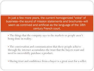[object Object],[object Object],[object Object],In just a few more years, the current homogenized &quot;voice&quot; of business—the sound of mission statements and brochures—will seem as contrived and artificial as the language of the 18th century French court. 