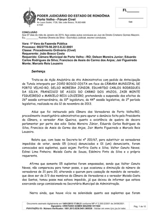 PODER JUDICIÁRIO DO ESTADO DE RONDÔNIA
Porto Velho - Fórum Cível
Av Lauro Sodré, 1728, São João Bosco, 76.803-686
e-mail:
Fl.______
_________________________
Cad.
Documento assinado digitalmente em 14/01/2015 17:09:21 conforme MP nº 2.200-2/2001 de 24/08/2001.
Signatário: CRISTIANO GOMES MAZZINI:1011944
PVH1FAZPU-10 - Número Verificador: 1001.2013.0238.5451.565539 - Validar em www.tjro.jus.br/adoc
Pág. 1 de 10
CONCLUSÃO
Aos 07 dias do mês de Janeiro de 2015, faço estes autos conclusos ao Juiz de Direito Cristiano Gomes Mazzini.
Eu, _________ Rutinéa Oliveira da Silva - Escrivã(o) Judicial, escrevi conclusos.
Vara: 1ª Vara da Fazenda Pública
Processo: 0023778-56.2013.8.22.0001
Classe: Procedimento Ordinário (Cível)
Requerente: João Bosco Costa
Requerido: Câmara Municipal de Porto Velho - RO; Delson Moreira Junior; Eduardo
Carlos Rodrigues da Silva; Francisco de Assis do Carmo dos Anjos; Jair Figueiredo
Monte; Marcelo Reis Louzeiro
Sentença
Trata-se de Ação Anulatória de Ato Administrativo com pedido de Antecipação
de Tutela interposto por JOÃO BOSCO COSTA em face da CÂMARA MUNICIPAL DE
PORTO VELHO-RO, DELSO MOREIRA JÚNIOR, EDUARTDO CARLOS RODRIGUES
DA SILVA, FRANCISCO DE ASSIS DO CARMO DOS ANJOS, JAIR MONTE
FIGUEIREDO e MARCELO REIS LOUZEIRO, pretendendo a suspensão dos efeitos da
26º sessão extraordinária, da 10ª legislatura, da 44ª sessão legislativa, do 2º período
legislativa, realizada no dia 12 de novembro de 2013.
Aduz que foi instaurado pela Câmara dos Vereadores de Porto Velho/RO,
procedimento investigatório administrativo para apurar a denúncia feita pelo Presidente
da Câmara, o vereador Alan Queiroz, quanto a existência de quebra de decoro
parlamentar por parte dos edis: Delso Moreira Júnior, Eduardo Carlos Rodrigues da
Silva, Francisco de Assis do Carmo dos Anjos, Jair Monte Figueiredo e Marcelo Reis
Louzeiro.
Relata que, com base no Decreto-lei nº 201/67, para substituir os vereadores
impedidos de votar, sendo 05 (cinco) denunciados e 01 (um) denunciante, foram
convocados seis suplentes, quais sejam: Porfírio Costa e Silva; Valter Canuto Neves;
Edinei Lima Pinheiro; Moisés Costa de Souza, Edelmiro Pinto da Silva e o próprio
requerente.
Afirma que somente 05 suplentes foram empossados, sendo que Valter Canuto
Neves, não compareceu para tomar posse, o que ocasionou a diminuição do número de
vereadores de 21 para 20, alterando o quorum para cassação de mandato de vereador,
que deve ser de 2/3 dos membros da Câmara de Vereadores e o vereador Moisés Costa
dos Santos, tomou posse mas estava impedido, já que deixou de informar que estava
exercendo cargo comissionado na Secretária Municipal de Administração.
Narra ainda, que houve vício na solenidade quanto aos suplentes que foram
 