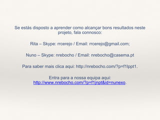 Se estás disposto a aprender como alcançar bons resultados neste
projeto, fala connosco:
Rita – Skype: rrcerejo / Email: rrcerejo@gmail.com;
Nuno – Skype: nrebocho / Email: nrebocho@casema.pt
Para saber mais clica aqui: http://nrebocho.com/?p=f1lppt1.
Entra para a nossa equipa aqui:
http://www.nrebocho.com/?p=f1jnpt&id=nunexo.
 