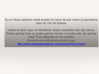 Eu e o Nuno estamos neste projeto há cerca de ano meio e já ganhámos
mais de 150 mil dólares.
Impõe-se fazer aqui um disclaimer: Estes resultados não são típicos.
Podes ganhar mais ou podes ganhar menos, ou podes até não ganhar
nada! Tudo depende do teu trabalho.
(consulta os rendimentos médios aqui:
http://www.empowernetwork.com/income?id=nunexo)
 